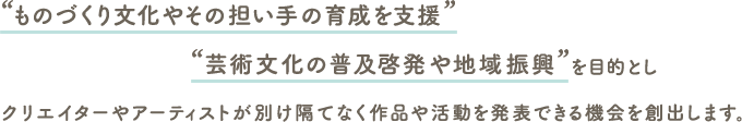 “ものづくり文化やその担い手の育成を支援”“芸術文化の普及啓発や地域振興”を目的としクリエイターやアーティストが別け隔てなく作品や活動を発表できる機会を創出します。